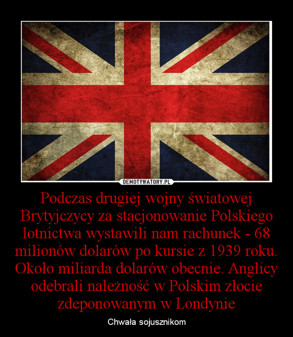 Podczas drugiej wojny światowej Brytyjczycy za stacjonowanie Polskiego lotnictwa wystawili nam rachunek - 68 milionów dolarów po kursie z 1939 roku. Około miliarda dolarów obecnie. Anglicy odebrali należność w Polskim złocie zdeponowanym w Londynie