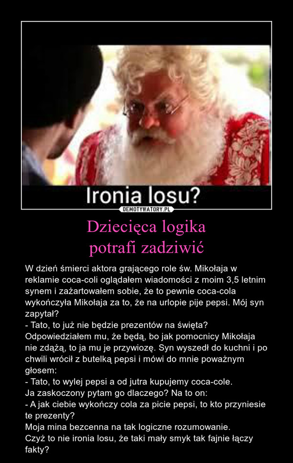 Dziecięca logikapotrafi zadziwić – W dzień śmierci aktora grającego role św. Mikołaja w reklamie coca-coli oglądałem wiadomości z moim 3,5 letnim synem i zażartowałem sobie, że to pewnie coca-cola wykończyła Mikołaja za to, że na urlopie pije pepsi. Mój syn zapytał? - Tato, to już nie będzie prezentów na święta?Odpowiedziałem mu, że będą, bo jak pomocnicy Mikołaja nie zdążą, to ja mu je przywiozę. Syn wyszedł do kuchni i po chwili wrócił z butelką pepsi i mówi do mnie poważnym głosem:- Tato, to wylej pepsi a od jutra kupujemy coca-cole.Ja zaskoczony pytam go dlaczego? Na to on:- A jak ciebie wykończy cola za picie pepsi, to kto przyniesie te prezenty?Moja mina bezcenna na tak logiczne rozumowanie.Czyż to nie ironia losu, że taki mały smyk tak fajnie łączy fakty? 
