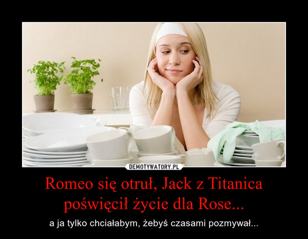 Romeo się otruł, Jack z Titanica poświęcił życie dla Rose... – a ja tylko chciałabym, żebyś czasami pozmywał... 