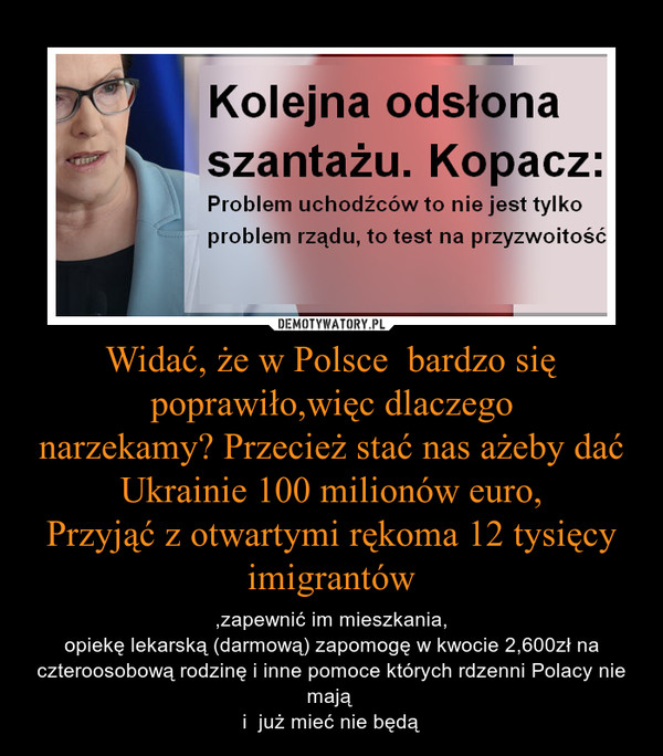 Widać, że w Polsce  bardzo się poprawiło,więc dlaczegonarzekamy? Przecież stać nas ażeby dać Ukrainie 100 milionów euro,Przyjąć z otwartymi rękoma 12 tysięcy imigrantów – ,zapewnić im mieszkania,opiekę lekarską (darmową) zapomogę w kwocie 2,600zł na czteroosobową rodzinę i inne pomoce których rdzenni Polacy nie mają i  już mieć nie będą 