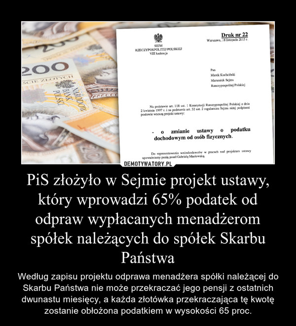 PiS złożyło w Sejmie projekt ustawy, który wprowadzi 65% podatek od odpraw wypłacanych menadżerom spółek należących do spółek Skarbu Państwa – Według zapisu projektu odprawa menadżera spółki należącej do Skarbu Państwa nie może przekraczać jego pensji z ostatnich dwunastu miesięcy, a każda złotówka przekraczająca tę kwotę zostanie obłożona podatkiem w wysokości 65 proc. 