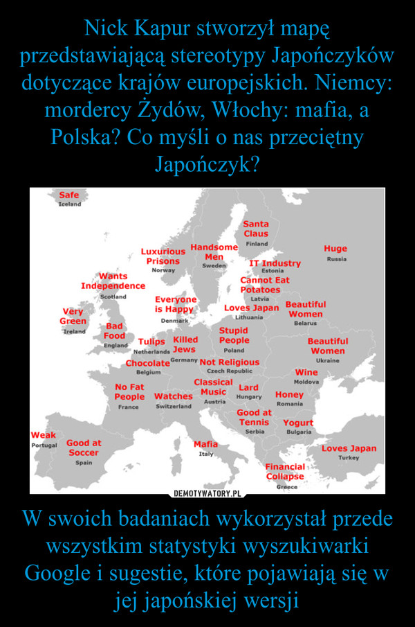 Nick Kapur stworzył mapę przedstawiającą stereotypy Japończyków dotyczące krajów europejskich. Niemcy: mordercy Żydów, Włochy: mafia, a Polska? Co myśli o nas przeciętny Japończyk? W swoich badaniach wykorzystał przede wszystkim statystyki wyszukiwarki Google i sugestie, które pojawiają się w jej japońskiej wersji