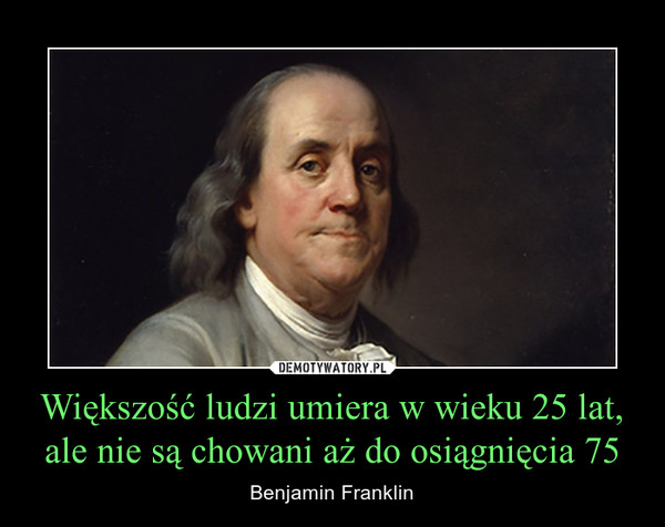 Większość ludzi umiera w wieku 25 lat, ale nie są chowani aż do osiągnięcia 75 – Benjamin Franklin 
