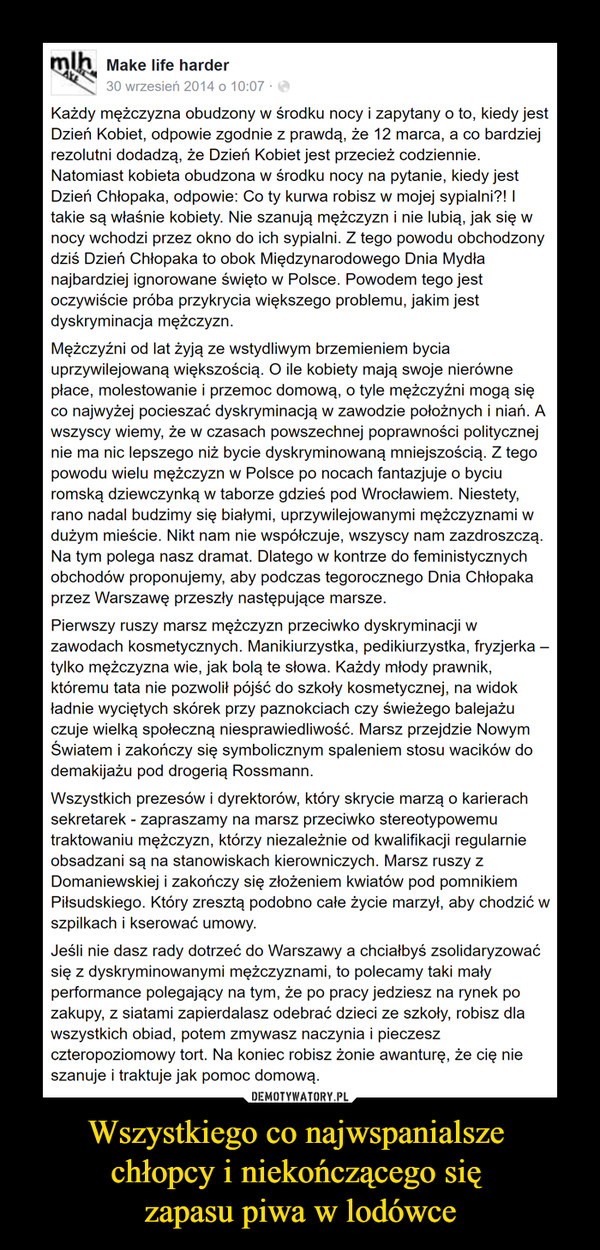 Wszystkiego co najwspanialsze chłopcy i niekończącego się zapasu piwa w lodówce –  Każdy mężczyzna obudzony w środku nocy i zapytany o to, kiedy jest Dzień Kobiet, odpowie zgodnie z prawdą, że 12 marca, a co bardziej rezolutni dodadzą, że Dzień Kobiet jest przecież codziennie. Natomiast kobieta obudzona w środku nocy na pytanie, kiedy jest Dzień Chłopaka, odpowie: Co ty kurwa robisz w mojej sypialni?! I takie są właśnie kobiety. Nie szanują mężczyzn i nie lubią, jak się w nocy wchodzi przez okno do ich sypialni. Z tego powodu obchodzony dziś Dzień Chłopaka to obok Międzynarodowego Dnia Mydła najbardziej ignorowane święto w Polsce. Powodem tego jest oczywiście próba przykrycia większego problemu, jakim jest dyskryminacja mężczyzn.Mężczyźni od lat żyją ze wstydliwym brzemieniem bycia uprzywilejowaną większością. O ile kobiety mają swoje nierówne płace, molestowanie i przemoc domową, o tyle mężczyźni mogą się co najwyżej pocieszać dyskryminacją w zawodzie położnych i niań. A wszyscy wiemy, że w czasach powszechnej poprawności politycznej nie ma nic lepszego niż bycie dyskryminowaną mniejszością. Z tego powodu wielu mężczyzn w Polsce po nocach fantazjuje o byciu romską dziewczynką w taborze gdzieś pod Wrocławiem. Niestety, rano nadal budzimy się białymi, uprzywilejowanymi mężczyznami w dużym mieście. Nikt nam nie współczuje, wszyscy nam zazdroszczą. Na tym polega nasz dramat. Dlatego w kontrze do feministycznych obchodów proponujemy, aby podczas tegorocznego Dnia Chłopaka przez Warszawę przeszły następujące marsze.Pierwszy ruszy marsz mężczyzn przeciwko dyskryminacji w zawodach kosmetycznych. Manikiurzystka, pedikiurzystka, fryzjerka – tylko mężczyzna wie, jak bolą te słowa. Każdy młody prawnik, któremu tata nie pozwolił pójść do szkoły kosmetycznej, na widok ładnie wyciętych skórek przy paznokciach czy świeżego balejażu czuje wielką społeczną niesprawiedliwość. Marsz przejdzie Nowym Światem i zakończy się symbolicznym spaleniem stosu wacików do demakijażu pod drogerią Rossmann.Wszystkich prezesów i dyrektorów, który skrycie marzą o karierach sekretarek - zapraszamy na marsz przeciwko stereotypowemu traktowaniu mężczyzn, którzy niezależnie od kwalifikacji regularnie obsadzani są na stanowiskach kierowniczych. Marsz ruszy z Domaniewskiej i zakończy się złożeniem kwiatów pod pomnikiem Piłsudskiego. Który zresztą podobno całe życie marzył, aby chodzić w szpilkach i kserować umowy.Jeśli nie dasz rady dotrzeć do Warszawy a chciałbyś zsolidaryzować się z dyskryminowanymi mężczyznami, to polecamy taki mały performance polegający na tym, że po pracy jedziesz na rynek po zakupy, z siatami zapierdalasz odebrać dzieci ze szkoły, robisz dla wszystkich obiad, potem zmywasz naczynia i pieczesz czteropoziomowy tort. Na koniec robisz żonie awanturę, że cię nie szanuje i traktuje jak pomoc domową.