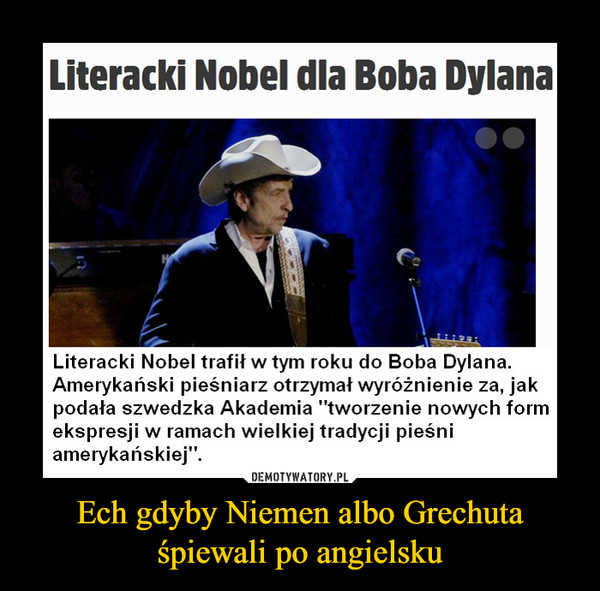 Ech gdyby Niemen albo Grechuta śpiewali po angielsku –  Literacki Nobel dla Boba DylanaLiteracki Nobel trafił w tym roku do Boba Dylana.Amerykański pieśniarz otrzymał wyróżnienie za, jakpodała szwedzka Akademia "tworzenie nowych formekspresji w ramach wielkiej tradycji pieśniamerykańskiej".