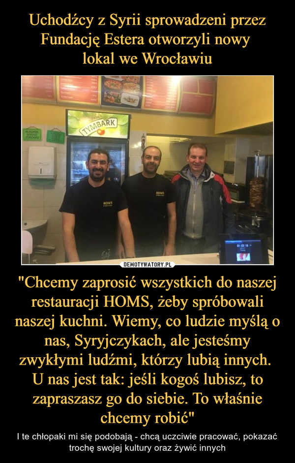 Uchodźcy z Syrii sprowadzeni przez Fundację Estera otworzyli nowy 
lokal we Wrocławiu "Chcemy zaprosić wszystkich do naszej restauracji HOMS, żeby spróbowali naszej kuchni. Wiemy, co ludzie myślą o nas, Syryjczykach, ale jesteśmy zwykłymi ludźmi, którzy lubią innych. 
U nas jest tak: jeśli kogoś lubisz, to zapraszasz go do siebie. To właśn