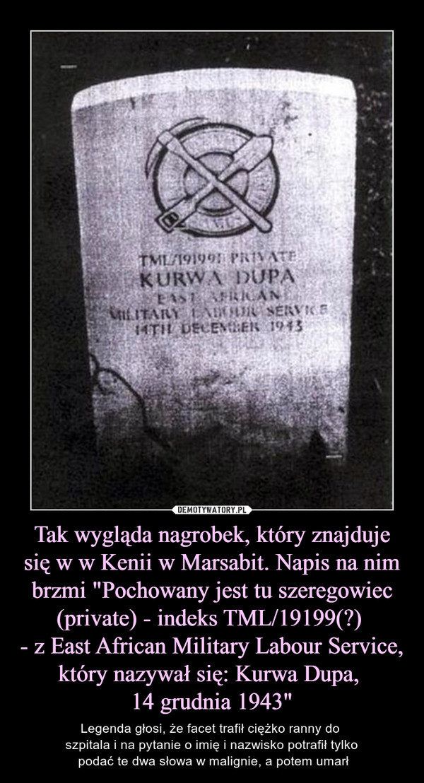 Tak wygląda nagrobek, który znajduje się w w Kenii w Marsabit. Napis na nim brzmi "Pochowany jest tu szeregowiec (private) - indeks TML/19199(?) - z East African Military Labour Service, który nazywał się: Kurwa Dupa, 14 grudnia 1943" – Legenda głosi, że facet trafił ciężko ranny do szpitala i na pytanie o imię i nazwisko potrafił tylko podać te dwa słowa w malignie, a potem umarł 