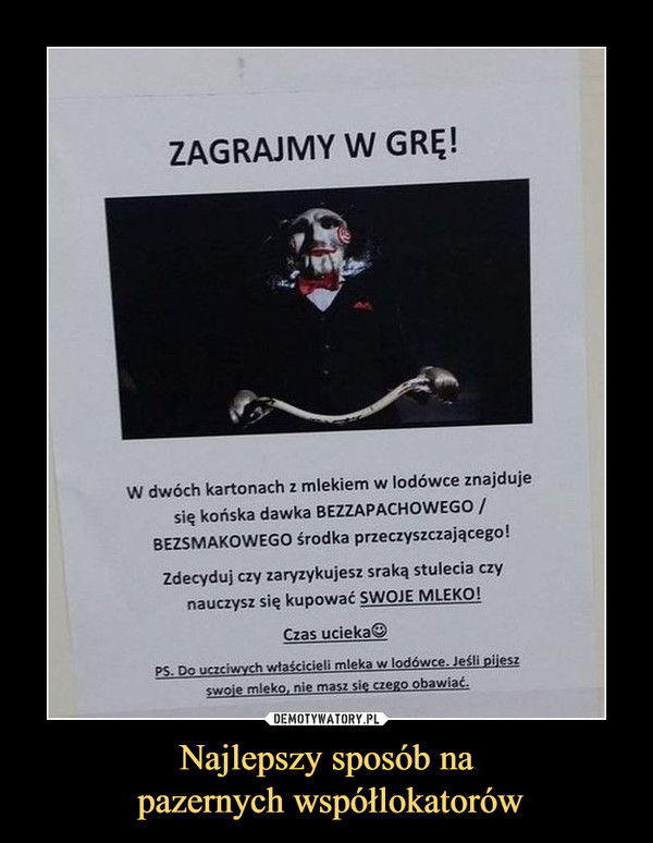 Najlepszy sposób na pazernych współlokatorów –  ZAGRAJMY W GRĘ! w dwóch kartonach z mlekiem w lodówce znajdujesię końska dawka BEZZAPACHOWEGO /BEZSMAKOWEGO środka przeczyszczającego!Zdecyduj czy zaryzykujesz sraką stulecia czynauczysz się kupować SWOJE MLEKO!czas ucieka©do uczciwych właścicieli mleka w lodówce. Jeśli pijesz swoje mleko. nie masz się czego obawiać,