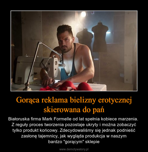 Gorąca reklama bielizny erotycznej skierowana do pań – Białoruska firma Mark Formelle od lat spełnia kobiece marzenia. Z reguły proces tworzenia pozostaje ukryty i można zobaczyć tylko produkt końcowy. Zdecydowaliśmy się jednak podnieść zasłonę tajemnicy, jak wygląda produkcja w naszymbardzo "gorącym" sklepie 