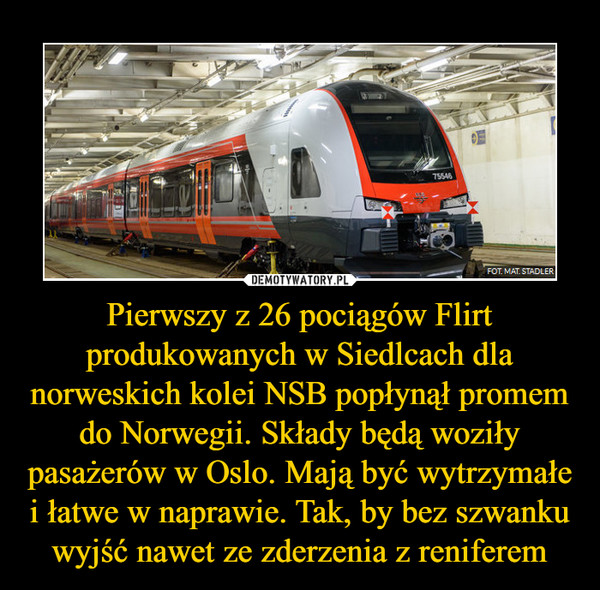 Pierwszy z 26 pociągów Flirt produkowanych w Siedlcach dla norweskich kolei NSB popłynął promem do Norwegii. Składy będą woziły pasażerów w Oslo. Mają być wytrzymałe i łatwe w naprawie. Tak, by bez szwanku wyjść nawet ze zderzenia z reniferem