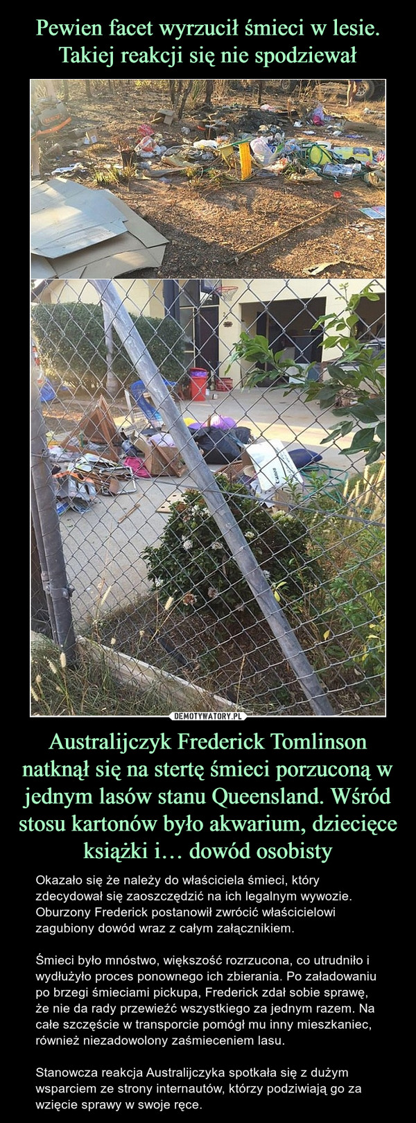 Australijczyk Frederick Tomlinson natknął się na stertę śmieci porzuconą w jednym lasów stanu Queensland. Wśród stosu kartonów było akwarium, dziecięce książki i… dowód osobisty – Okazało się że należy do właściciela śmieci, który zdecydował się zaoszczędzić na ich legalnym wywozie.  Oburzony Frederick postanowił zwrócić właścicielowi zagubiony dowód wraz z całym załącznikiem.Śmieci było mnóstwo, większość rozrzucona, co utrudniło i wydłużyło proces ponownego ich zbierania. Po załadowaniu po brzegi śmieciami pickupa, Frederick zdał sobie sprawę, że nie da rady przewieźć wszystkiego za jednym razem. Na całe szczęście w transporcie pomógł mu inny mieszkaniec, również niezadowolony zaśmieceniem lasu.Stanowcza reakcja Australijczyka spotkała się z dużym wsparciem ze strony internautów, którzy podziwiają go za wzięcie sprawy w swoje ręce. 