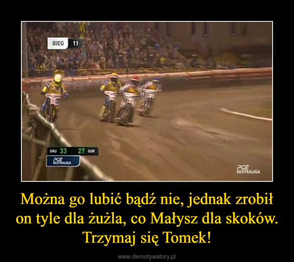 Można go lubić bądź nie, jednak zrobił on tyle dla żużla, co Małysz dla skoków. Trzymaj się Tomek! –  
