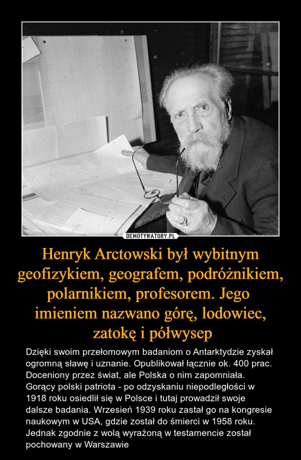 Henryk Arctowski był wybitnym geofizykiem, geografem, podróżnikiem, polarnikiem, profesorem. Jego imieniem nazwano górę, lodowiec, zatokę i półwysep – Dzięki swoim przełomowym badaniom o Antarktydzie zyskał ogromną sławę i uznanie. Opublikował łącznie ok. 400 prac. Doceniony przez świat, ale Polska o nim zapomniała. Gorący polski patriota - po odzyskaniu niepodległości w 1918 roku osiedlił się w Polsce i tutaj prowadził swoje dalsze badania. Wrzesień 1939 roku zastał go na kongresie naukowym w USA, gdzie został do śmierci w 1958 roku. Jednak zgodnie z wolą wyrażoną w testamencie został pochowany w Warszawie 