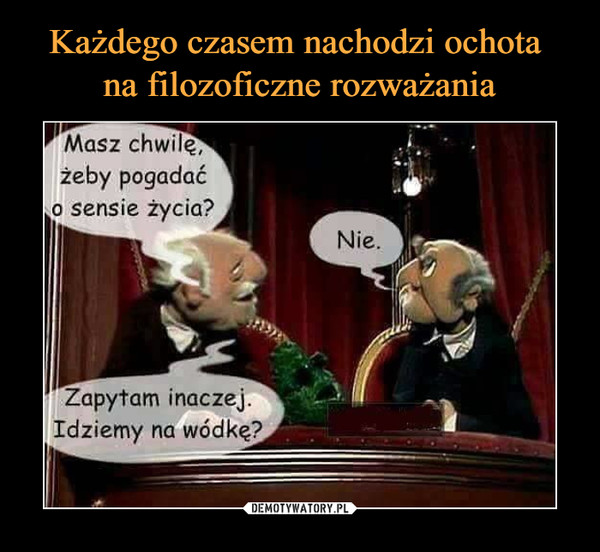  –  Masz chwilę, żeby pogadać o sensie życia?NieZapytam inaczej. Idziemy na wódkę?