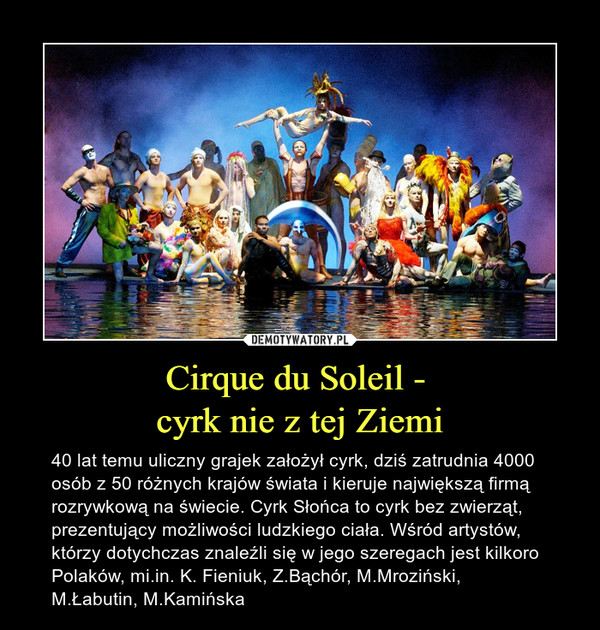 Cirque du Soleil - cyrk nie z tej Ziemi – 40 lat temu uliczny grajek założył cyrk, dziś zatrudnia 4000 osób z 50 różnych krajów świata i kieruje największą firmą rozrywkową na świecie. Cyrk Słońca to cyrk bez zwierząt, prezentujący możliwości ludzkiego ciała. Wśród artystów, którzy dotychczas znaleźli się w jego szeregach jest kilkoro Polaków, mi.in. K. Fieniuk, Z.Bąchór, M.Mroziński, M.Łabutin, M.Kamińska 
