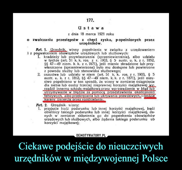 Ciekawe podejście do nieuczciwych urzędników w międzywojennej Polsce –  U s t a waz dnia 18 marca 1921 rokuo zwalczaniu przestępstw z chęci zysku, popełnionych przezurzędnikówArt. 1nik, winny popełnienia związku z urzędowaniemi z pogwałceniem obowiązków urzędowych lub słuźbowych:kradzieży lub przywłaszczenia (sprzeniewierzenia), albo udziałuw tychie (art. 51 k. k. ros. z r. 1903, § 5 austr. u. k. z r, 1852,47-49 niem. k. k. z r. 1671), jeśli mienie skradzione lub przywlaszczone (sprzeniewierzone) bylo mu dostepne lub powierzonez powodu słuźby lub stanowiska słuźbowego;2, oszustwa lub udzialu wniem (art. 51 k.k. ros. z r. 1903, § 5austr. u. k. z r. 1852, §§ 47-49 niem. k.k. z r. 1871), jesli oszustwo popełniono w ten sposób, że winny w zamiarze osiągnięciadla siebie lub osoby trzeciej nieprawnej korzyści majatkowejrządził innemu szkode majatkowa przez wprowadzenie w błąd luutrzvmywanie walszywych. albo przekrecania lub ukrywanta prawdziwych,beie za pomorzedstawienia okolicznoscArt. 2. Urzędnik. winn1 przyjecia badż podarunku lub innej korżyści majatkowej, badźobietnicy takiego podarunku lub innej korzyści majatkowej, da-nych w zamiarze skłonienia go do pogwałcenia obowiązkówurzedowych lub słuźbowych, albo iądania takiego podarunku ubkorzyści majątkowej