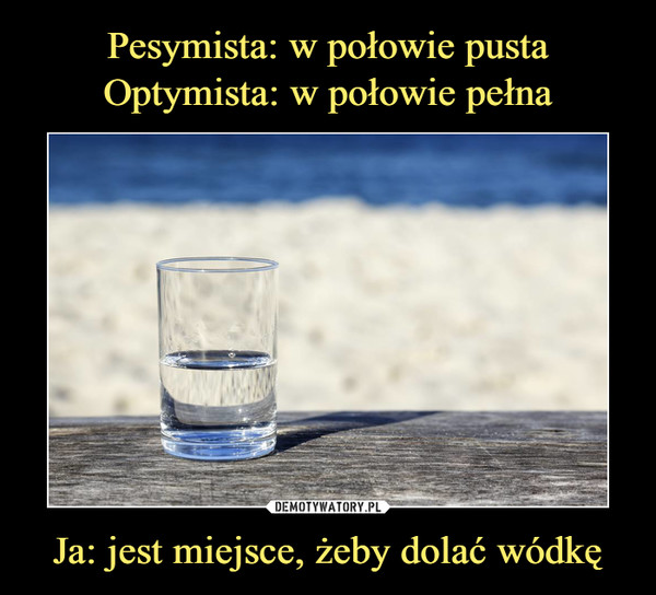 Pesymista: w połowie pusta Optymista: w połowie pełna Ja: jest miejsce, żeby dolać wódkę