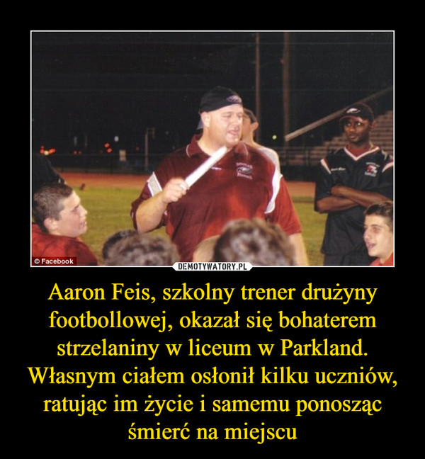 Aaron Feis, szkolny trener drużyny footbollowej, okazał się bohaterem strzelaniny w liceum w Parkland. Własnym ciałem osłonił kilku uczniów, ratując im życie i samemu ponosząc śmierć na miejscu –  