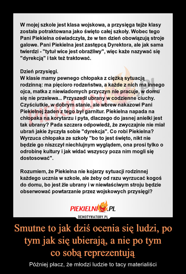 Smutne to jak dziś ocenia się ludzi, po tym jak się ubierają, a nie po tymco sobą reprezentują – Później płacz, że młodzi ludzie to tacy materialiści W mojej szkole jest klasa wojskowa, a przysięga tejże klasyzostała potraktowana jako święto całej szkoly. Wobec tegeoPani Piekielna oświadczyła, że w ten dzień obowiązują strojegalowe. Pani Piekielna jest zastępcą Dyrektora, ale jak samatwierdzi - "tytuł wice jest obraźliwy", więc każe nazywać się"dyrekcją" i tak też traktować.Dzień przysięgi.W klasie mamy pewnego chłopaka z ciężką sytuacjąrodzinną: ma pięcioro rodzeństwa, a każde z nich ma innegoojca, matka z niewiadomych przyczyn nie pracuje, w domusię nie przelewa... Przyszedł ubrany w codzienne ciuchy.Czyściutkie, w dobrym stanie, ale wbrew nakazowi PaniPiekielnej żaden z tego byt garnitur. Piekielna napada nachłopaka na korytarzu i pyta, dlaczego do jasnej anielki jesttak ubrany? Pada szczera odpowiedź, że zwyczajnie nie miałubrań jakie życzyła sobie "dyrekcja". Co robi Piekielna?Wyrzuca chłopaka ze szkoły "bo to jest święto, nikt niebędzie go niszczył niechlujnym wyglądem, ona prosi tylko oodrobine kultury ijak widac wszyscy poza nim mogli siedostosować"Rozumiem, że Piekielna nie kojarzy sytuacji rodzinnejkażdego ucznia w szkole, ale żeby od razu wyrzucać kogośdo domu, bo jest źle ubrany i w niewłaściwym stroju będzieobserwować powtarzanie przez wojskowych przysięgi?PIEKIELNPL