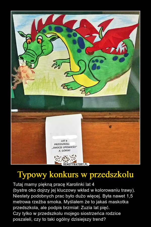 Typowy konkurs w przedszkolu – Tutaj mamy piękną pracę Karolinki lat 4(bystre oko dojrzy jej kluczowy wkład w kolorowaniu trawy). Niestety podobnych prac było dużo więcej. Była nawet 1,5 metrowa rzeźba smoka. Myślałem że to jakaś maskotka przedszkola, ale podpis brzmiał: Zuzia lat pięć. Czy tylko w przedszkolu mojego siostrzeńca rodzice poszaleli, czy to taki ogólny dzisiejszy trend? 