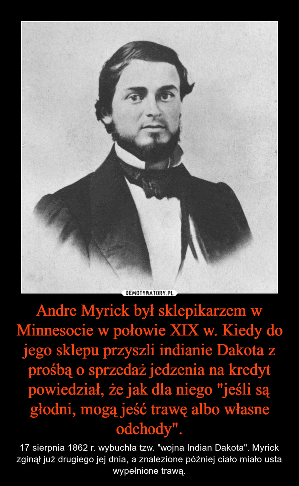 Andre Myrick był sklepikarzem w Minnesocie w połowie XIX w. Kiedy do jego sklepu przyszli indianie Dakota z prośbą o sprzedaż jedzenia na kredyt powiedział, że jak dla niego "jeśli są głodni, mogą jeść trawę albo własne odchody". – 17 sierpnia 1862 r. wybuchła tzw. "wojna Indian Dakota". Myrick zginął już drugiego jej dnia, a znalezione później ciało miało usta wypełnione trawą. 