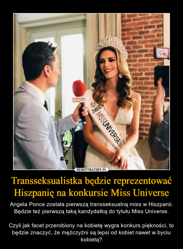 Transseksualistka będzie reprezentować Hiszpanię na konkursie Miss Universe – Angela Ponce została pierwszą transseksualną miss w Hiszpanii. Będzie też pierwszą taką kandydatką do tytułu Miss Universe.Czyli jak facet przerobiony na kobietę wygra konkurs piękności, to będzie znaczyć, że mężczyźni są lepsi od kobiet nawet w byciu kobietą? 