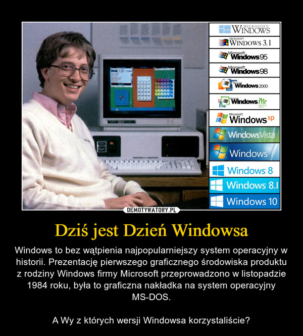 Dziś jest Dzień Windowsa – Windows to bez wątpienia najpopularniejszy system operacyjny w historii. Prezentację pierwszego graficznego środowiska produktu z rodziny Windows firmy Microsoft przeprowadzono w listopadzie 1984 roku, była to graficzna nakładka na system operacyjny MS-DOS.A Wy z których wersji Windowsa korzystaliście? 