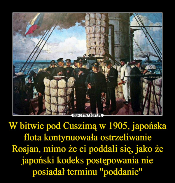 W bitwie pod Cuszimą w 1905, japońska flota kontynuowała ostrzeliwanie Rosjan, mimo że ci poddali się, jako że japoński kodeks postępowania nie posiadał terminu "poddanie" –  