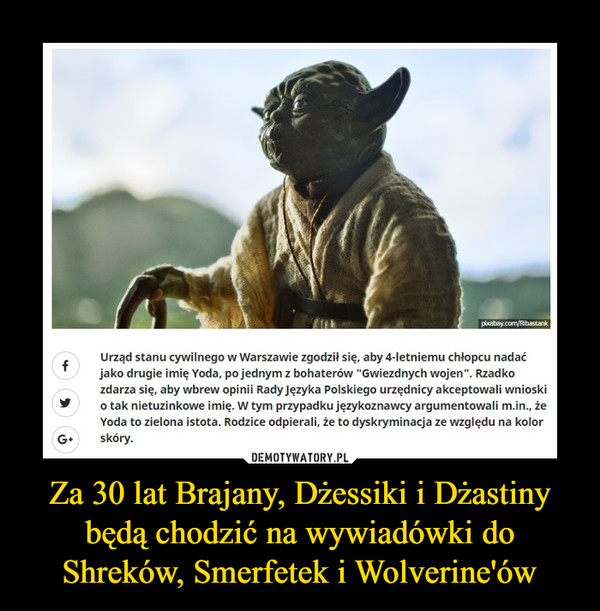 Za 30 lat Brajany, Dżessiki i Dżastiny będą chodzić na wywiadówki do Shreków, Smerfetek i Wolverine'ów –  Urząd stanu cywilnego w Warszawie zgodził się, aby 4-letniemu chłopcu nadać jako drugie imię Yoda, po jednym z bohaterów "Gwiezdnych wojen". Rzadko zdarza się, aby wbrew opinii Rady Języka Polskiego urzędnicy akceptowali wnioski o tak nietuzinkowe imię. W tym przypadku językoznawcy argumentowali m.in., że Yoda to zielona istota. Rodzice odpierali, że to dyskryminacja ze względu na kolor skóry.