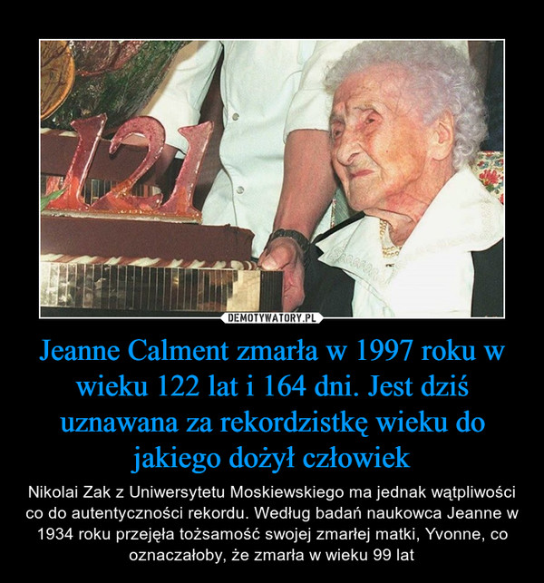 Jeanne Calment zmarła w 1997 roku w wieku 122 lat i 164 dni. Jest dziś uznawana za rekordzistkę wieku do jakiego dożył człowiek – Nikolai Zak z Uniwersytetu Moskiewskiego ma jednak wątpliwości co do autentyczności rekordu. Według badań naukowca Jeanne w 1934 roku przejęła tożsamość swojej zmarłej matki, Yvonne, co oznaczałoby, że zmarła w wieku 99 lat 