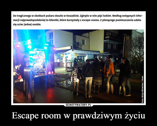 Escape room w prawdziwym życiu –  Do tragicznego w skutkach pożaru doszło w Koszalinie. zginęło w nim pięć kobiet. Według wstępnych infor- 	macji najprawdopodobniej to klientki, które korzystały z escape roomu. Z płonącego pomiesnłenia udało 	się uciec jednej osobie.