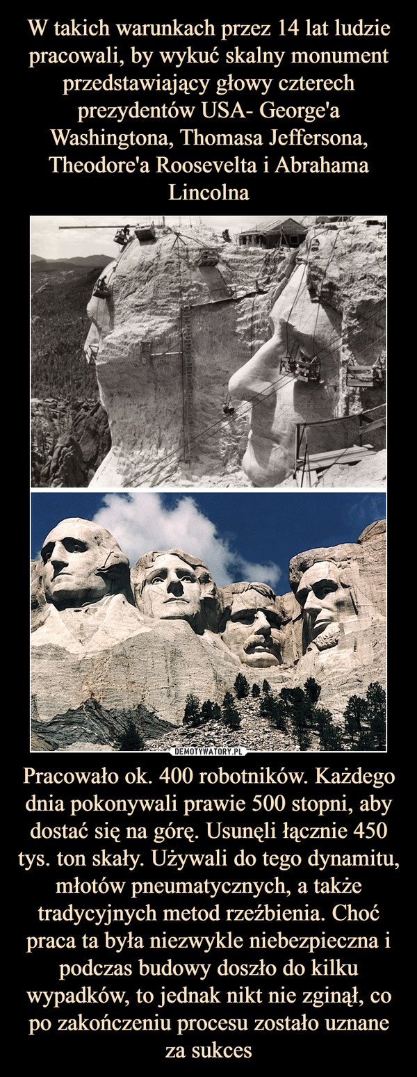 W takich warunkach przez 14 lat ludzie pracowali, by wykuć skalny monument przedstawiający głowy czterech prezydentów USA- George'a Washingtona, Thomasa Jeffersona, Theodore'a Roosevelta i Abrahama Lincolna Pracowało ok. 400 robotników. Każdego dnia pokonywali prawie 500 stopni, aby dostać się na górę. Usunęli łącznie 450 tys. ton skały. Używali do tego dynamitu, młotów pneumatycznych, a także tradycyjnych metod rzeźbienia. Choć praca ta była niezwykle niebezpieczna i podczas budowy doszło do kilku wypadków, to jednak nikt nie zginął, co po zakończeniu procesu zostało uznane za sukces