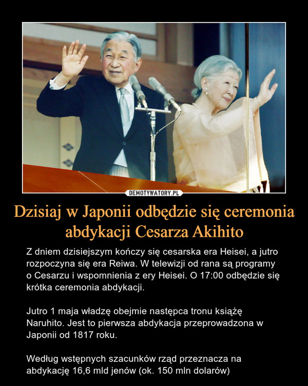 Dzisiaj w Japonii odbędzie się ceremonia abdykacji Cesarza Akihito – Z dniem dzisiejszym kończy się cesarska era Heisei, a jutro rozpoczyna się era Reiwa. W telewizji od rana są programy o Cesarzu i wspomnienia z ery Heisei. O 17:00 odbędzie się krótka ceremonia abdykacji.Jutro 1 maja władzę obejmie następca tronu książę Naruhito. Jest to pierwsza abdykacja przeprowadzona w Japonii od 1817 roku.Według wstępnych szacunków rząd przeznacza na abdykację 16,6 mld jenów (ok. 150 mln dolarów) 