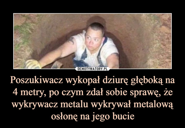 Poszukiwacz wykopał dziurę głęboką na 4 metry, po czym zdał sobie sprawę, że
wykrywacz metalu wykrywał metalową osłonę na jego bucie