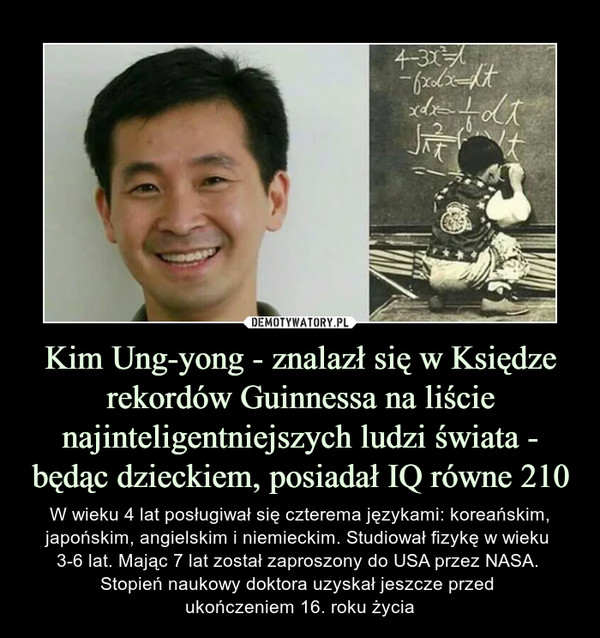 Kim Ung-yong - znalazł się w Księdze rekordów Guinnessa na liście najinteligentniejszych ludzi świata - będąc dzieckiem, posiadał IQ równe 210 – W wieku 4 lat posługiwał się czterema językami: koreańskim, japońskim, angielskim i niemieckim. Studiował fizykę w wieku 3-6 lat. Mając 7 lat został zaproszony do USA przez NASA. Stopień naukowy doktora uzyskał jeszcze przed ukończeniem 16. roku życia 