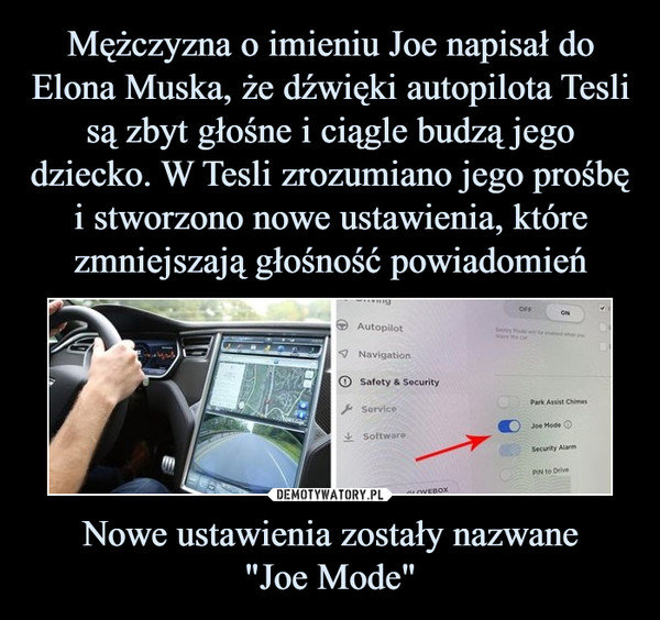 Mężczyzna o imieniu Joe napisał do Elona Muska, że dźwięki autopilota Tesli są zbyt głośne i ciągle budzą jego dziecko. W Tesli zrozumiano jego prośbę i stworzono nowe ustawienia, które zmniejszają głośność powiadomień Nowe ustawienia zostały nazwane
"Joe Mode"