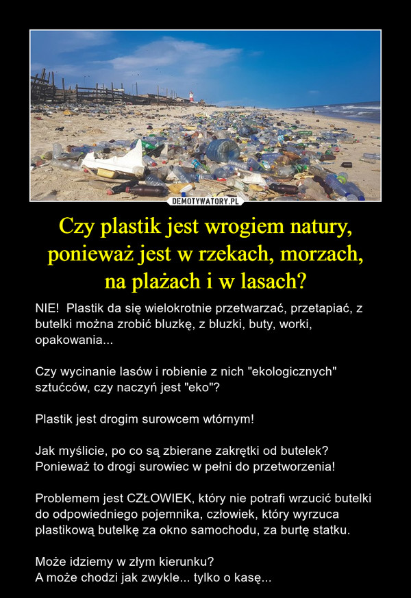 Czy plastik jest wrogiem natury, ponieważ jest w rzekach, morzach,na plażach i w lasach? – NIE!  Plastik da się wielokrotnie przetwarzać, przetapiać, z butelki można zrobić bluzkę, z bluzki, buty, worki, opakowania...Czy wycinanie lasów i robienie z nich "ekologicznych" sztućców, czy naczyń jest "eko"?Plastik jest drogim surowcem wtórnym!Jak myślicie, po co są zbierane zakrętki od butelek? Ponieważ to drogi surowiec w pełni do przetworzenia!Problemem jest CZŁOWIEK, który nie potrafi wrzucić butelki  do odpowiedniego pojemnika, człowiek, który wyrzuca plastikową butelkę za okno samochodu, za burtę statku.Może idziemy w złym kierunku?A może chodzi jak zwykle... tylko o kasę... 