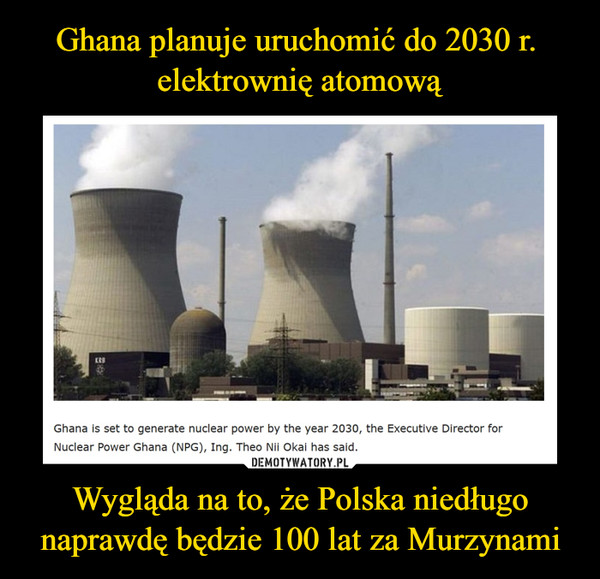 Wygląda na to, że Polska niedługo naprawdę będzie 100 lat za Murzynami –  Ghana is set to generate nuclear power by the year 2030, the Executive Director for Nuclear Power Ghana (NPG), Ing. Theo Nii Okai has said.