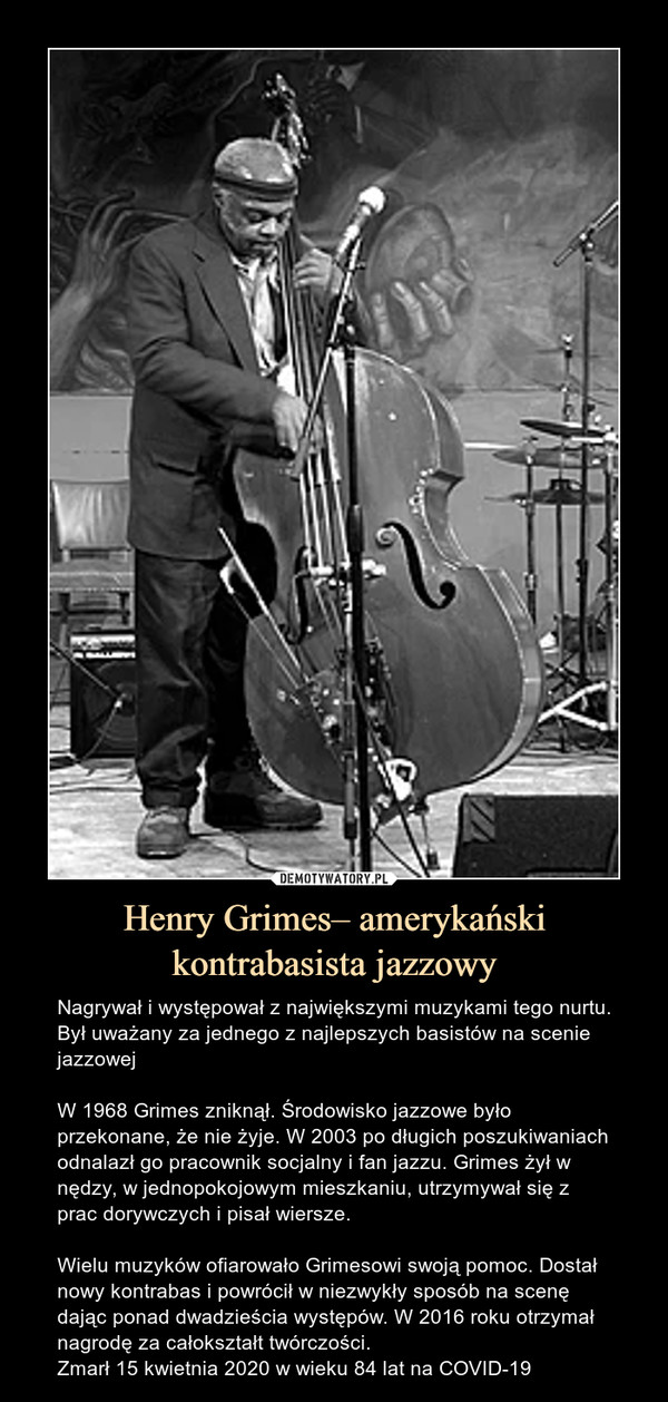 Henry Grimes– amerykański kontrabasista jazzowy – Nagrywał i występował z największymi muzykami tego nurtu. Był uważany za jednego z najlepszych basistów na scenie jazzowejW 1968 Grimes zniknął. Środowisko jazzowe było przekonane, że nie żyje. W 2003 po długich poszukiwaniach odnalazł go pracownik socjalny i fan jazzu. Grimes żył w nędzy, w jednopokojowym mieszkaniu, utrzymywał się z prac dorywczych i pisał wiersze.Wielu muzyków ofiarowało Grimesowi swoją pomoc. Dostał nowy kontrabas i powrócił w niezwykły sposób na scenę dając ponad dwadzieścia występów. W 2016 roku otrzymał nagrodę za całokształt twórczości.Zmarł 15 kwietnia 2020 w wieku 84 lat na COVID-19 Nagrywał i występował z największymi muzykami tego nurtu. Był uważany za jednego z najlepszych basistów na scenie jazzowejW 1968 Grimes zniknął. Środowisko jazzowe było przekonane, że nie żyje. W 2003 po długich poszukiwaniach odnalazł go pracownik socjalny i fan jazzu. Grimes żył w nędzy, w jednopokojowym mieszkaniu, utrzymywał się z prac dorywczych i pisał wiersze.Wielu muzyków ofiarowało Grimesowi swoją pomoc. Dostał nowy kontrabas i powrócił w niezwykły sposób na scenę dając ponad dwadzieścia występów. W 2016 roku otrzymał nagrodę za całokształt twórczośc.Zmarł 15 kwietnia 2020 w wieku 84 lat na COVID-19