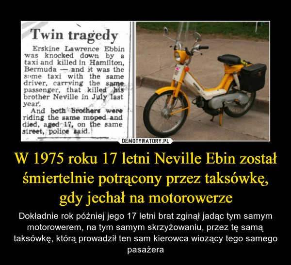 W 1975 roku 17 letni Neville Ebin został śmiertelnie potrącony przez taksówkę, gdy jechał na motorowerze – Dokładnie rok później jego 17 letni brat zginął jadąc tym samym motorowerem, na tym samym skrzyżowaniu, przez tę samą taksówkę, którą prowadził ten sam kierowca wiozący tego samego pasażera Twin tragedyErskine Lawrence Ebbinwas knocked down by ataxi and killed in Hamilton,Bermuda - and it was thesime taxi with the samedriver, carrving the samepassenger, that killed hisbrother Neville in July lastyear.And both brothers wereriding the same moped anddied, aged 17, on the samestreet, police taid.