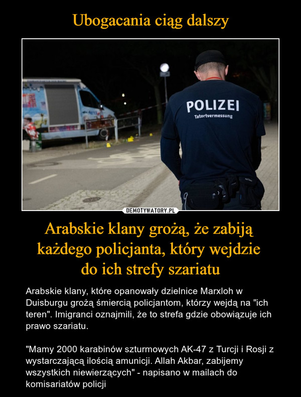 Arabskie klany grożą, że zabiją każdego policjanta, który wejdzie do ich strefy szariatu – Arabskie klany, które opanowały dzielnice Marxloh w Duisburgu grożą śmiercią policjantom, którzy wejdą na "ich teren". Imigranci oznajmili, że to strefa gdzie obowiązuje ich prawo szariatu."Mamy 2000 karabinów szturmowych AK-47 z Turcji i Rosji z wystarczającą ilością amunicji. Allah Akbar, zabijemy wszystkich niewierzących" - napisano w mailach do komisariatów policji