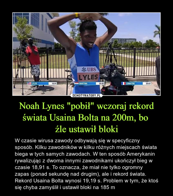 Noah Lynes "pobił" wczoraj rekord świata Usaina Bolta na 200m, bo źle ustawił bloki – W czasie wirusa zawody odbywają się w specyficzny sposób. Kilku zawodników w kilku różnych miejscach świata biega w tych samych zawodach. W ten sposób Amerykanin rywalizując z dwoma innymi zawodnikami ukończył bieg w czasie 18,91 s. To oznacza, że miał nie tylko ogromny zapas (ponad sekundę nad drugim), ale i rekord świata. Rekord Usaina Bolta wynosi 19,19 s. Problem w tym, że ktoś się chyba zamyślił i ustawił bloki na 185 m 