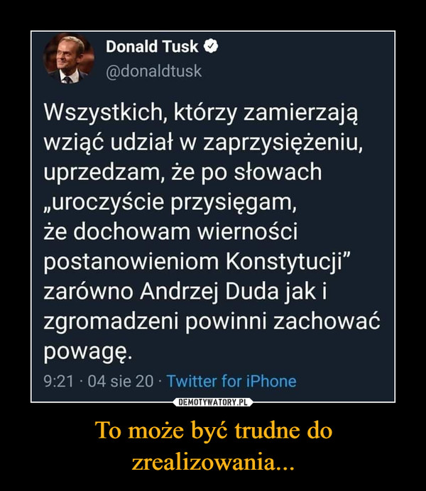 To może być trudne do zrealizowania... –  Donald Tusk t_4 @donaldtusk Wszystkich, którzy zamierzają wziąć udział w zaprzysiężeniu, uprzedzam, że po słowach „uroczyście przysięgam, że dochowam wierności postanowieniom Konstytucji" zarówno Andrzej Duda jak i zgromadzeni powinni zachować powagę.