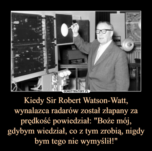 Kiedy Sir Robert Watson-Watt, wynalazca radarów został złapany za prędkość powiedział: "Boże mój, gdybym wiedział, co z tym zrobią, nigdy bym tego nie wymyślił!" –  