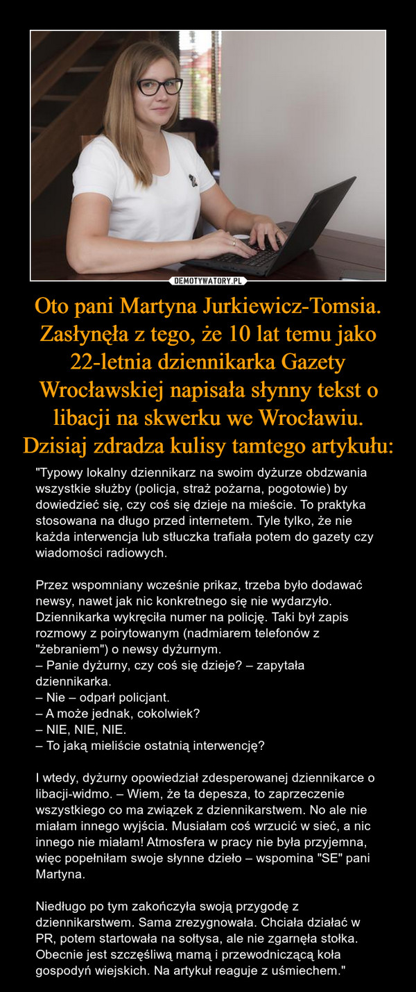 Oto pani Martyna Jurkiewicz-Tomsia. Zasłynęła z tego, że 10 lat temu jako 22-letnia dziennikarka Gazety Wrocławskiej napisała słynny tekst o libacji na skwerku we Wrocławiu. Dzisiaj zdradza kulisy tamtego artykułu: – "Typowy lokalny dziennikarz na swoim dyżurze obdzwania wszystkie służby (policja, straż pożarna, pogotowie) by dowiedzieć się, czy coś się dzieje na mieście. To praktyka stosowana na długo przed internetem. Tyle tylko, że nie każda interwencja lub stłuczka trafiała potem do gazety czy wiadomości radiowych.Przez wspomniany wcześnie prikaz, trzeba było dodawać newsy, nawet jak nic konkretnego się nie wydarzyło. Dziennikarka wykręciła numer na policję. Taki był zapis rozmowy z poirytowanym (nadmiarem telefonów z "żebraniem") o newsy dyżurnym.– Panie dyżurny, czy coś się dzieje? – zapytała dziennikarka.– Nie – odparł policjant.– A może jednak, cokolwiek?– NIE, NIE, NIE.– To jaką mieliście ostatnią interwencję?I wtedy, dyżurny opowiedział zdesperowanej dziennikarce o libacji-widmo. – Wiem, że ta depesza, to zaprzeczenie wszystkiego co ma związek z dziennikarstwem. No ale nie miałam innego wyjścia. Musiałam coś wrzucić w sieć, a nic innego nie miałam! Atmosfera w pracy nie była przyjemna, więc popełniłam swoje słynne dzieło – wspomina "SE" pani Martyna.Niedługo po tym zakończyła swoją przygodę z dziennikarstwem. Sama zrezygnowała. Chciała działać w PR, potem startowała na sołtysa, ale nie zgarnęła stołka. Obecnie jest szczęśliwą mamą i przewodniczącą koła gospodyń wiejskich. Na artykuł reaguje z uśmiechem." 