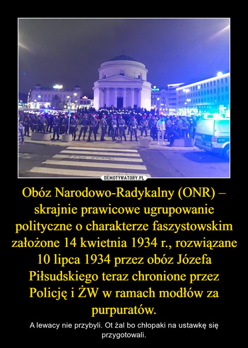 Obóz Narodowo-Radykalny (ONR) – skrajnie prawicowe ugrupowanie polityczne o charakterze faszystowskim założone 14 kwietnia 1934 r., rozwiązane 10 lipca 1934 przez obóz Józefa Piłsudskiego teraz chronione przez Policję i ŻW w ramach modłów za purpuratów.