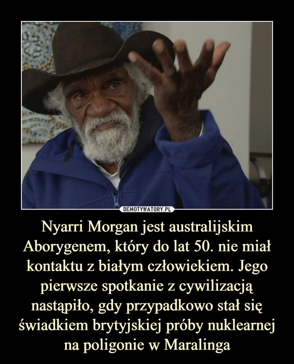 Nyarri Morgan jest australijskim Aborygenem, który do lat 50. nie miał kontaktu z białym człowiekiem. Jego pierwsze spotkanie z cywilizacją nastąpiło, gdy przypadkowo stał się świadkiem brytyjskiej próby nuklearnej na poligonie w Maralinga