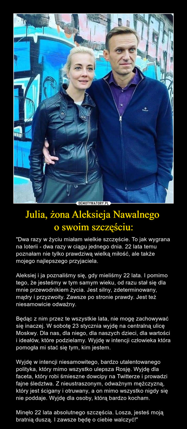 Julia, żona Aleksieja Nawalnego o swoim szczęściu: – "Dwa razy w życiu miałam wielkie szczęście. To jak wygrana na loterii - dwa razy w ciągu jednego dnia. 22 lata temu poznałam nie tylko prawdziwą wielką miłość, ale także mojego najlepszego przyjaciela.Aleksiej i ja poznaliśmy się, gdy mieliśmy 22 lata. I pomimo tego, że jesteśmy w tym samym wieku, od razu stał się dla mnie przewodnikiem życia. Jest silny, zdeterminowany, mądry i przyzwoity. Zawsze po stronie prawdy. Jest też niesamowicie odważny.Będąc z nim przez te wszystkie lata, nie mogę zachowywać się inaczej. W sobotę 23 stycznia wyjdę na centralną ulicę Moskwy. Dla nas, dla niego, dla naszych dzieci, dla wartości i ideałów, które podzielamy. Wyjdę w intencji człowieka która pomogła mi stać się tym, kim jestem.Wyjdę w intencji niesamowitego, bardzo utalentowanego polityka, który mimo wszystko ulepsza Rosję. Wyjdę dla faceta, który robi śmieszne dowcipy na Twitterze i prowadzi fajne śledztwa. Z nieustraszonym, odważnym mężczyzną, który jest ścigany i otruwany, a on mimo wszystko nigdy się nie poddaje. Wyjdę dla osoby, którą bardzo kocham.Minęło 22 lata absolutnego szczęścia. Losza, jesteś moją bratnią duszą. I zawsze będę o ciebie walczyć!" 