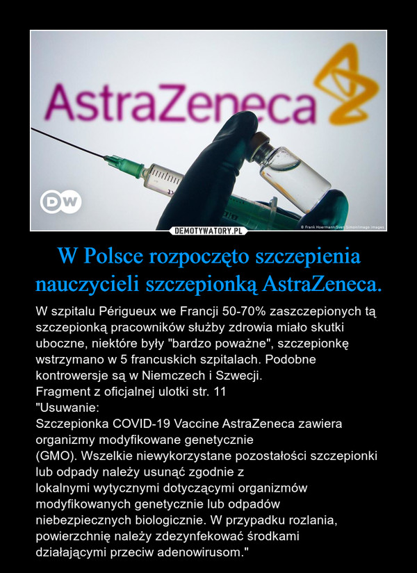 W Polsce rozpoczęto szczepienia nauczycieli szczepionką AstraZeneca. – W szpitalu Périgueux we Francji 50-70% zaszczepionych tą szczepionką pracowników służby zdrowia miało skutki uboczne, niektóre były "bardzo poważne", szczepionkę wstrzymano w 5 francuskich szpitalach. Podobne kontrowersje są w Niemczech i Szwecji.Fragment z oficjalnej ulotki str. 11"Usuwanie:Szczepionka COVID-19 Vaccine AstraZeneca zawiera organizmy modyfikowane genetycznie(GMO). Wszelkie niewykorzystane pozostałości szczepionki lub odpady należy usunąć zgodnie zlokalnymi wytycznymi dotyczącymi organizmów modyfikowanych genetycznie lub odpadówniebezpiecznych biologicznie. W przypadku rozlania, powierzchnię należy zdezynfekować środkamidziałającymi przeciw adenowirusom." 