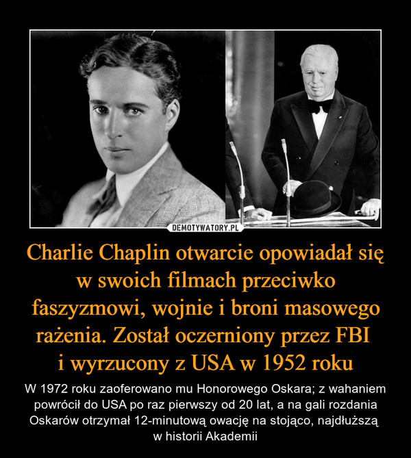 Charlie Chaplin otwarcie opowiadał się w swoich filmach przeciwko faszyzmowi, wojnie i broni masowego rażenia. Został oczerniony przez FBI i wyrzucony z USA w 1952 roku – W 1972 roku zaoferowano mu Honorowego Oskara; z wahaniem powrócił do USA po raz pierwszy od 20 lat, a na gali rozdania Oskarów otrzymał 12-minutową owację na stojąco, najdłuższą w historii Akademii 
